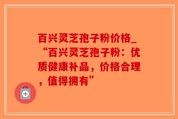 百兴灵芝孢子粉价格_“百兴灵芝孢子粉：优质健康补品，价格合理，值得拥有”