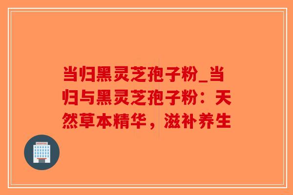 当归黑灵芝孢子粉_当归与黑灵芝孢子粉：天然草本精华，滋补养生
