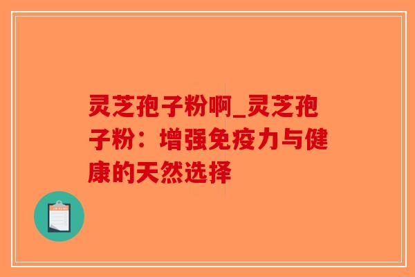 灵芝孢子粉啊_灵芝孢子粉:增强免疫力与健康的天然选择 灵芝孢子粉啊_灵芝孢子粉:增强免疫力与健康的天然选择