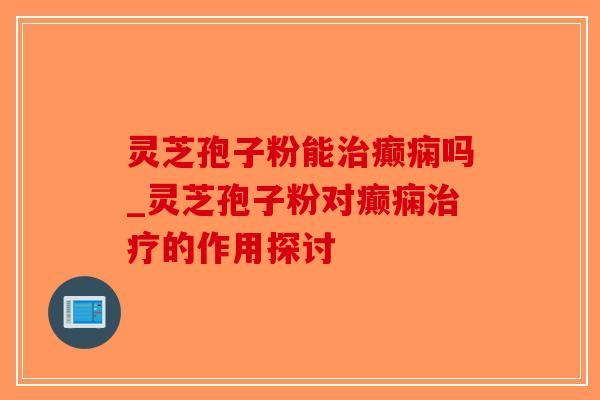 灵芝孢子粉能癫痫吗_灵芝孢子粉对癫痫的作用探讨