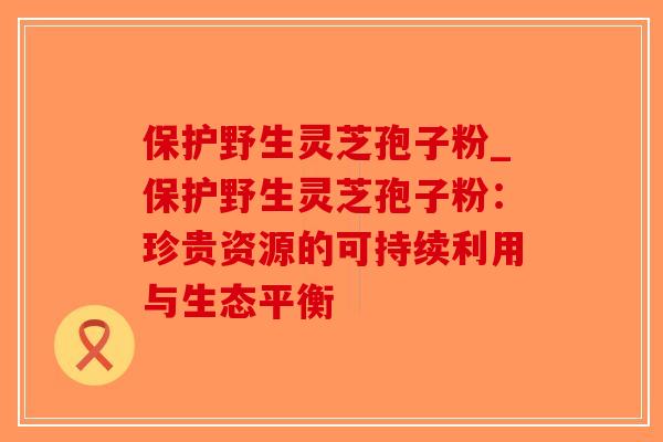 保护野生灵芝孢子粉_保护野生灵芝孢子粉：珍贵资源的可持续利用与生态平衡