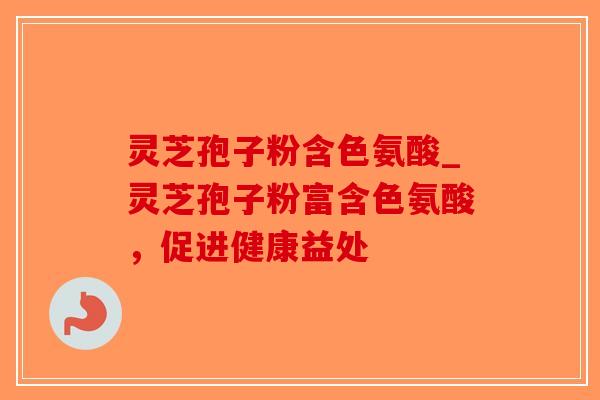 灵芝孢子粉含色氨酸_灵芝孢子粉富含色氨酸，促进健康益处