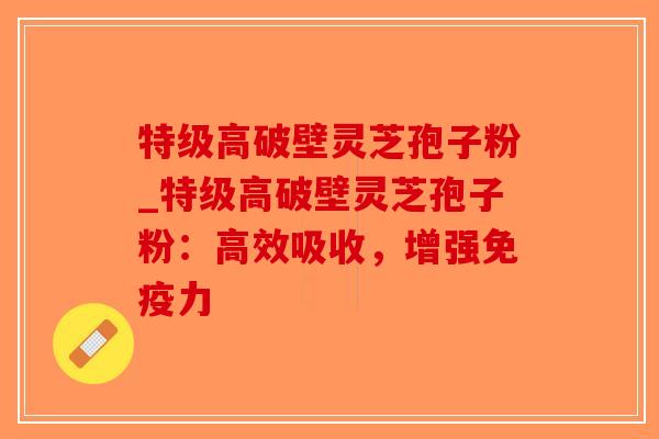 特级高破壁灵芝孢子粉_特级高破壁灵芝孢子粉：高效吸收，增强免疫力