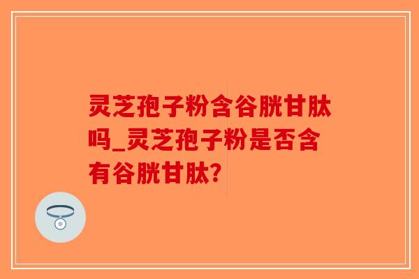 灵芝孢子粉含谷胱甘肽吗_灵芝孢子粉是否含有谷胱甘肽？