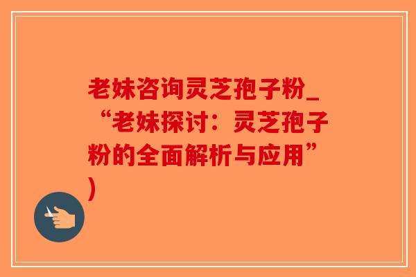 老妹咨询灵芝孢子粉_“老妹探讨：灵芝孢子粉的全面解析与应用”)