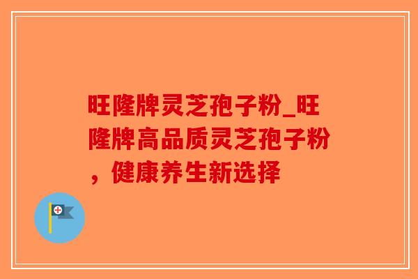 旺隆牌灵芝孢子粉_旺隆牌高品质灵芝孢子粉，健康养生新选择
