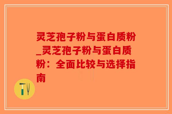 灵芝孢子粉与蛋白质粉_灵芝孢子粉与蛋白质粉:全面比较与选择指南 灵芝孢子粉与蛋白质粉_灵芝孢子粉与蛋白质粉:全面比较与选择指南