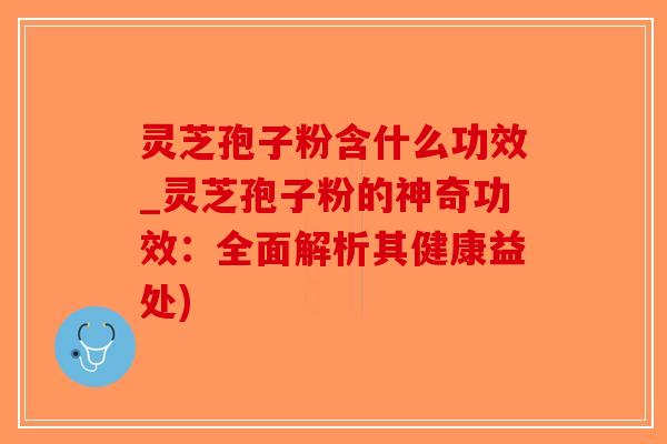 灵芝孢子粉含什么功效_灵芝孢子粉的神奇功效：全面解析其健康益处)