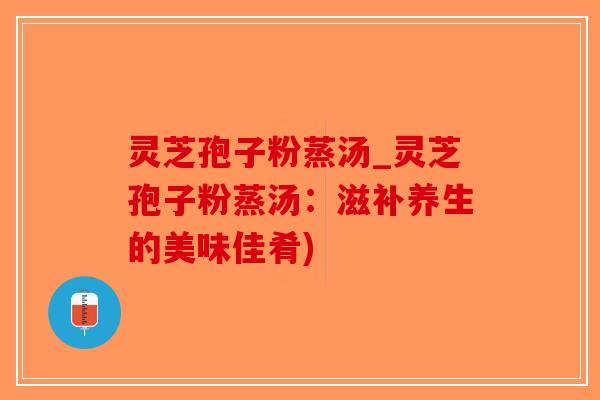 灵芝孢子粉蒸汤_灵芝孢子粉蒸汤：滋补养生的美味佳肴)