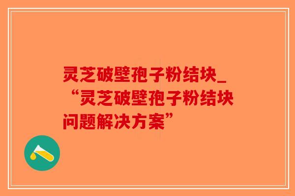 灵芝破壁孢子粉结块_“灵芝破壁孢子粉结块问题解决方案”