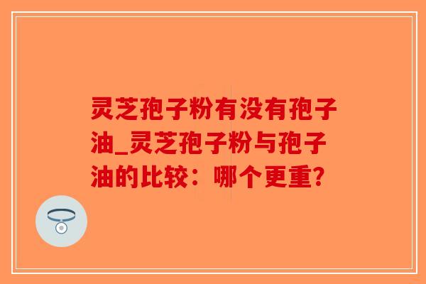 灵芝孢子粉有没有孢子油_灵芝孢子粉与孢子油的比较：哪个更重？