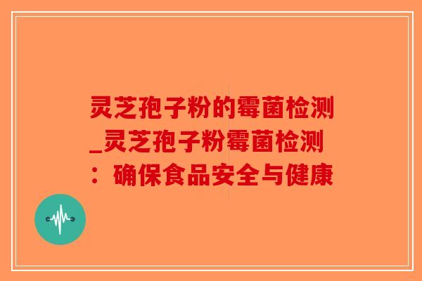 灵芝孢子粉的霉菌检测_灵芝孢子粉霉菌检测：确保食品安全与健康