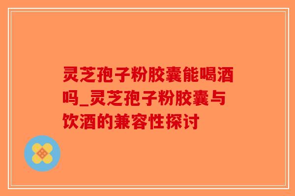灵芝孢子粉胶囊能喝酒吗_灵芝孢子粉胶囊与饮酒的兼容性探讨