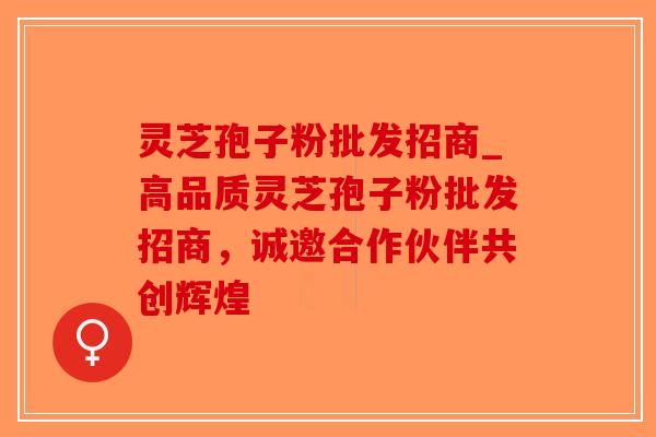 灵芝孢子粉批发招商_高品质灵芝孢子粉批发招商，诚邀合作伙伴共创辉煌