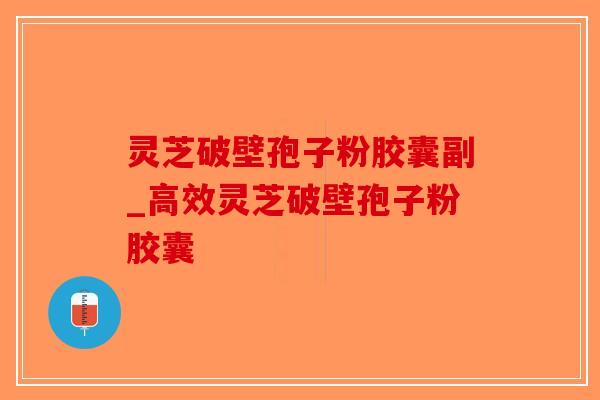 灵芝破壁孢子粉胶囊副_高效灵芝破壁孢子粉胶囊