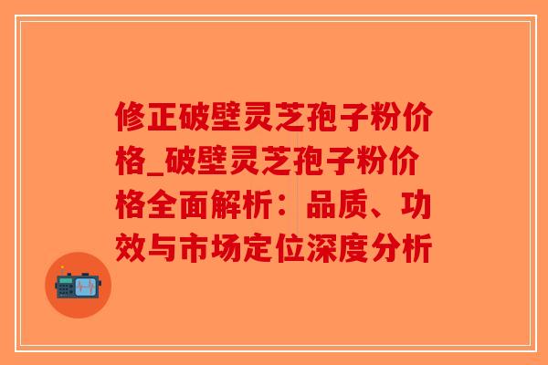 修正破壁灵芝孢子粉价格_破壁灵芝孢子粉价格全面解析：品质、功效与市场定位深度分析