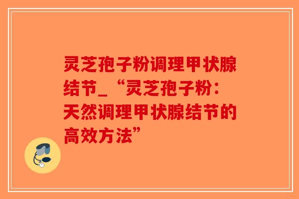 灵芝孢子粉调理结节_“灵芝孢子粉：天然调理结节的高效方法”