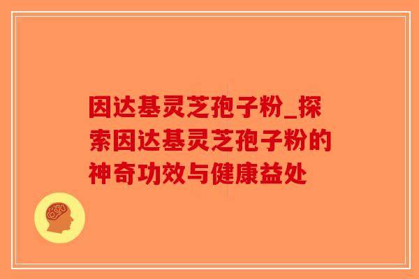 因达基灵芝孢子粉_探索因达基灵芝孢子粉的神奇功效与健康益处