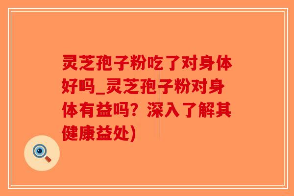 灵芝孢子粉吃了对身体好吗_灵芝孢子粉对身体有益吗？深入了解其健康益处)