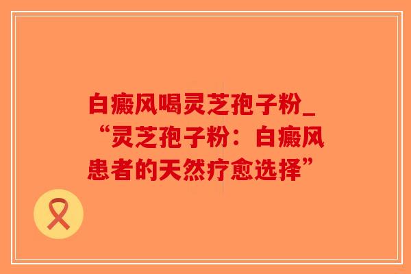 白癜风喝灵芝孢子粉_“灵芝孢子粉：白癜风患者的天然疗愈选择”