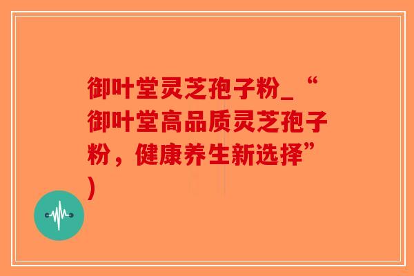御叶堂灵芝孢子粉_“御叶堂高品质灵芝孢子粉，健康养生新选择”)