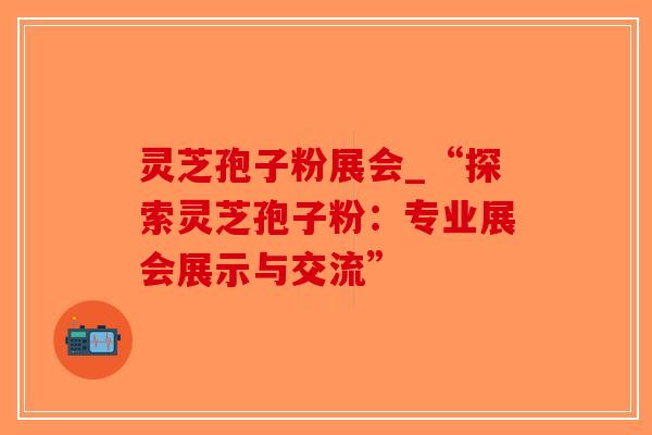 灵芝孢子粉展会_“探索灵芝孢子粉：专业展会展示与交流”
