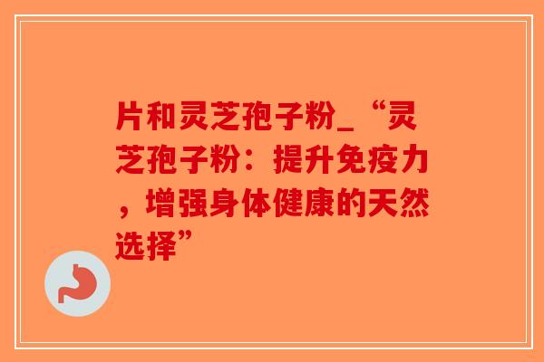 片和灵芝孢子粉_“灵芝孢子粉：提升免疫力，增强身体健康的天然选择”