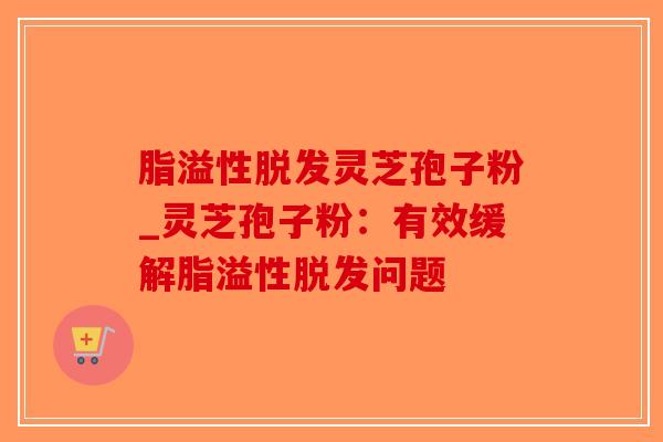脂溢性脱发灵芝孢子粉_灵芝孢子粉：有效缓解脂溢性脱发问题
