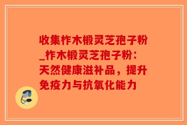 收集柞木椴灵芝孢子粉_柞木椴灵芝孢子粉：天然健康滋补品，提升免疫力与能力