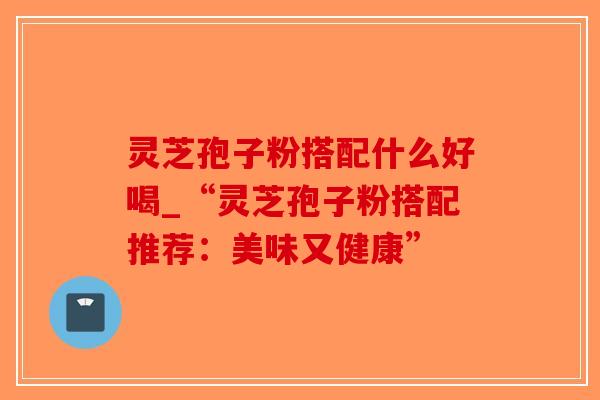 灵芝孢子粉搭配什么好喝_“灵芝孢子粉搭配推荐：美味又健康”
