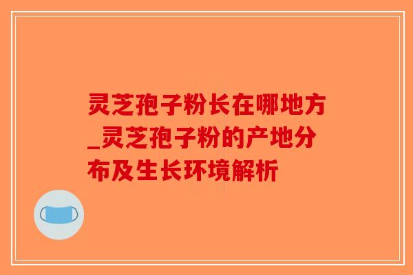 灵芝孢子粉长在哪地方_灵芝孢子粉的产地分布及生长环境解析 灵芝孢子粉长在哪地方_灵芝孢子粉的产地分布及生长环境解析