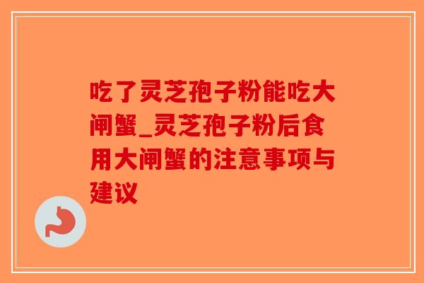 吃了灵芝孢子粉能吃大闸蟹_灵芝孢子粉后食用大闸蟹的注意事项与建议