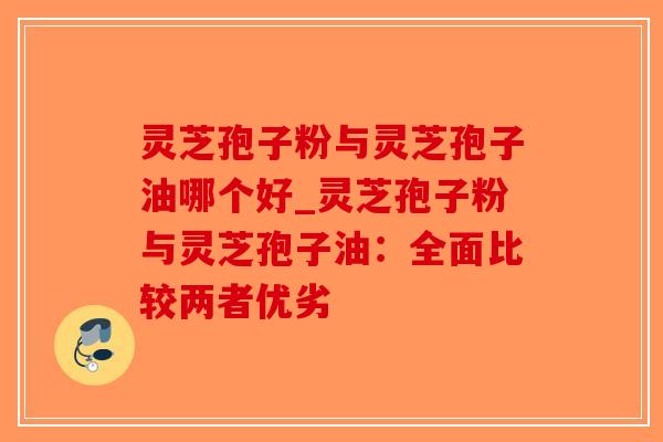 灵芝孢子粉与灵芝孢子油哪个好_灵芝孢子粉与灵芝孢子油：全面比较两者优劣