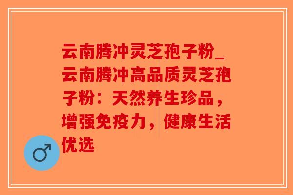 云南腾冲灵芝孢子粉_云南腾冲高品质灵芝孢子粉：天然养生珍品，增强免疫力，健康生活优选