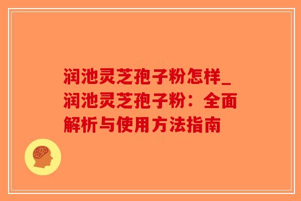 润池灵芝孢子粉怎样_润池灵芝孢子粉：全面解析与使用方法指南