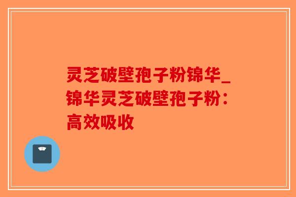 灵芝破壁孢子粉锦华_锦华灵芝破壁孢子粉：高效吸收