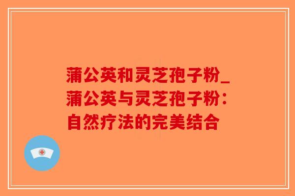 蒲公英和灵芝孢子粉_蒲公英与灵芝孢子粉：自然疗法的完美结合