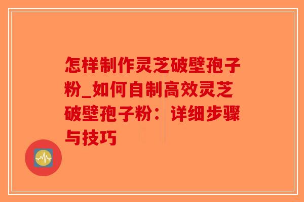 怎样制作灵芝破壁孢子粉_如何自制高效灵芝破壁孢子粉：详细步骤与技巧