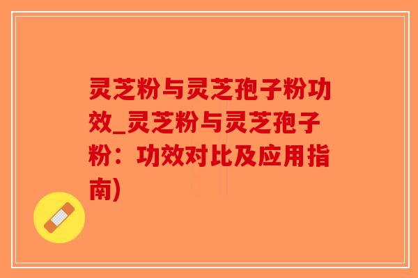 灵芝粉与灵芝孢子粉功效_灵芝粉与灵芝孢子粉：功效对比及应用指南)