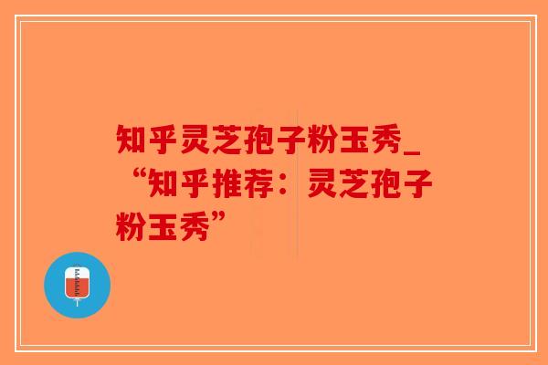知乎灵芝孢子粉玉秀_“知乎推荐：灵芝孢子粉玉秀”