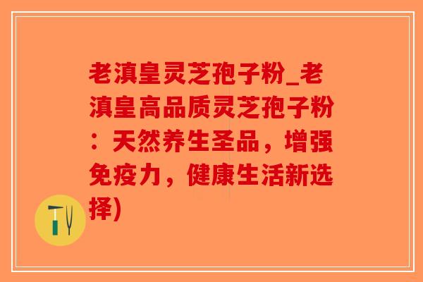老滇皇灵芝孢子粉_老滇皇高品质灵芝孢子粉：天然养生圣品，增强免疫力，健康生活新选择)