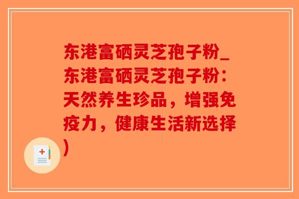 东港富硒灵芝孢子粉_东港富硒灵芝孢子粉：天然养生珍品，增强免疫力，健康生活新选择)