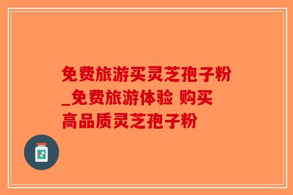 免费旅游买灵芝孢子粉_免费旅游体验 购买高品质灵芝孢子粉