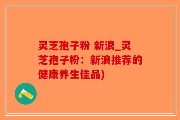 灵芝孢子粉 新浪_灵芝孢子粉：新浪推荐的健康养生佳品)