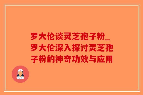 罗大伦谈灵芝孢子粉_罗大伦深入探讨灵芝孢子粉的神奇功效与应用