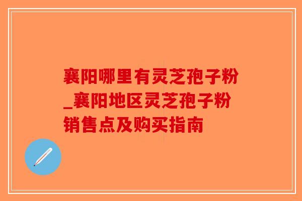 襄阳哪里有灵芝孢子粉_襄阳地区灵芝孢子粉销售点及购买指南