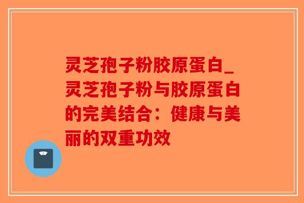 灵芝孢子粉胶原蛋白_灵芝孢子粉与胶原蛋白的完美结合：健康与美丽的双重功效