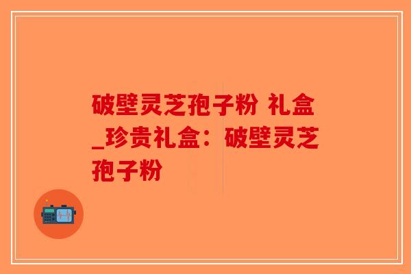 破壁灵芝孢子粉 礼盒_珍贵礼盒：破壁灵芝孢子粉