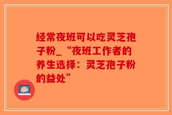 经常夜班可以吃灵芝孢子粉_“夜班工作者的养生选择：灵芝孢子粉的益处”