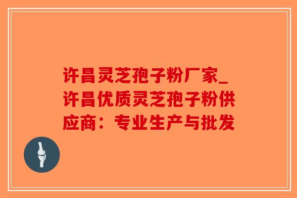 许昌灵芝孢子粉厂家_许昌优质灵芝孢子粉供应商：专业生产与批发